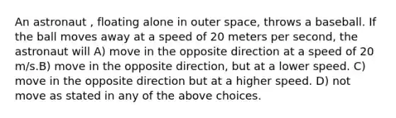 An astronaut , floating alone in outer space, throws a baseball. If the ball moves away at a speed of 20 meters per second, the astronaut will A) move in the opposite direction at a speed of 20 m/s.B) move in the opposite direction, but at a lower speed. C) move in the opposite direction but at a higher speed. D) not move as stated in any of the above choices.