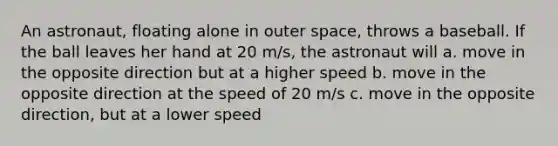 An astronaut, floating alone in outer space, throws a baseball. If the ball leaves her hand at 20 m/s, the astronaut will a. move in the opposite direction but at a higher speed b. move in the opposite direction at the speed of 20 m/s c. move in the opposite direction, but at a lower speed