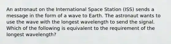 An astronaut on the International Space Station (ISS) sends a message in the form of a wave to Earth. The astronaut wants to use the wave with the longest wavelength to send the signal. Which of the following is equivalent to the requirement of the longest wavelength?