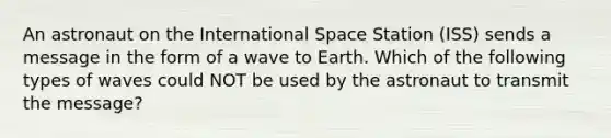 An astronaut on the International Space Station (ISS) sends a message in the form of a wave to Earth. Which of the following types of waves could NOT be used by the astronaut to transmit the message?