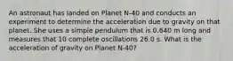 An astronaut has landed on Planet N-40 and conducts an experiment to determine the acceleration due to gravity on that planet. She uses a simple pendulum that is 0.640 m long and measures that 10 complete oscillations 26.0 s. What is the acceleration of gravity on Planet N-40?