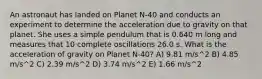 An astronaut has landed on Planet N-40 and conducts an experiment to determine the acceleration due to gravity on that planet. She uses a simple pendulum that is 0.640 m long and measures that 10 complete oscillations 26.0 s. What is the acceleration of gravity on Planet N-40? A) 9.81 m/s^2 B) 4.85 m/s^2 C) 2.39 m/s^2 D) 3.74 m/s^2 E) 1.66 m/s^2