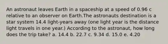 An astronaut leaves Earth in a spaceship at a speed of 0.96 c relative to an observer on Earth.The astronauts destination is a star system 14.4 light-years away (one light year is the distance light travels in one year.) According to the astronaut, how long does the trip take? a. 14.4 b. 22.7 c. 9.34 d. 15.0 e. 4.20