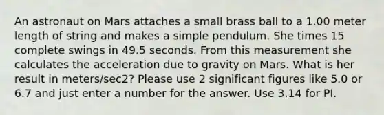 An astronaut on Mars attaches a small brass ball to a 1.00 meter length of string and makes a simple pendulum. She times 15 complete swings in 49.5 seconds. From this measurement she calculates the acceleration due to gravity on Mars. What is her result in meters/sec2? Please use 2 significant figures like 5.0 or 6.7 and just enter a number for the answer. Use 3.14 for PI.