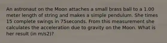 An astronaut on the Moon attaches a small brass ball to a 1.00 meter length of string and makes a simple pendulum. She times 15 complete swings in 75seconds. From this measurement she calculates the acceleration due to gravity on the Moon. What is her result (in m/s2)?