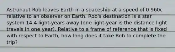 Astronaut Rob leaves Earth in a spaceship at a speed of 0.960c relative to an observer on Earth. Rob's destination is a star system 14.4 light-years away (one light-year is the distance light travels in one year). Relative to a frame of reference that is fixed with respect to Earth, how long does it take Rob to complete the trip?