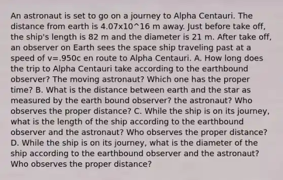 An astronaut is set to go on a journey to Alpha Centauri. The distance from earth is 4.07x10^16 m away. Just before take off, the ship's length is 82 m and the diameter is 21 m. After take off, an observer on Earth sees <a href='https://www.questionai.com/knowledge/k0Lyloclid-the-space' class='anchor-knowledge'>the space</a> ship traveling past at a speed of v=.950c en route to Alpha Centauri. A. How long does the trip to Alpha Centauri take according to the earthbound observer? The moving astronaut? Which one has the proper time? B. What is the distance between earth and the star as measured by the earth bound observer? the astronaut? Who observes the proper distance? C. While the ship is on its journey, what is the length of the ship according to the earthbound observer and the astronaut? Who observes the proper distance? D. While the ship is on its journey, what is the diameter of the ship according to the earthbound observer and the astronaut? Who observes the proper distance?