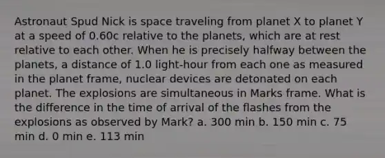 Astronaut Spud Nick is space traveling from planet X to planet Y at a speed of 0.60c relative to the planets, which are at rest relative to each other. When he is precisely halfway between the planets, a distance of 1.0 light-hour from each one as measured in the planet frame, nuclear devices are detonated on each planet. The explosions are simultaneous in Marks frame. What is the difference in the time of arrival of the flashes from the explosions as observed by Mark? a. 300 min b. 150 min c. 75 min d. 0 min e. 113 min