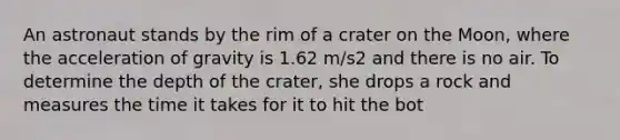 An astronaut stands by the rim of a crater on the Moon, where the acceleration of gravity is 1.62 m/s2 and there is no air. To determine the depth of the crater, she drops a rock and measures the time it takes for it to hit the bot