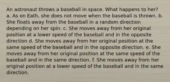 An astronaut throws a baseball in space. What happens to her? a. As on Eath, she does not move when the baseball is thrown. b. She floats away from the baseball in a random direction depending on her spin. c. She moves away from her original position at a lower speed of the baseball and in the opposite direction d. She moves away from her original position at the same speed of the baseball and in the opposite direction. e. She moves away from her original position at the same speed of the baseball and in the same direction. f. She moves away from her original position at a lower speed of the baseball and in the same direction.