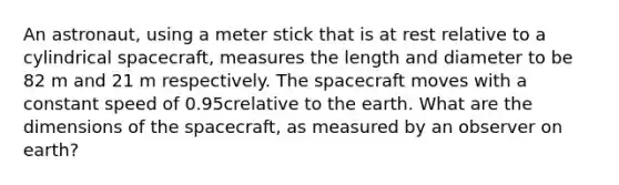 An astronaut, using a meter stick that is at rest relative to a cylindrical spacecraft, measures the length and diameter to be 82 m and 21 m respectively. The spacecraft moves with a constant speed of 0.95crelative to the earth. What are the dimensions of the spacecraft, as measured by an observer on earth?