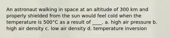 An astronaut walking in space at an altitude of 300 km and properly shielded from the sun would feel cold when the temperature is 500°C as a result of ____. a. high air pressure b. high air density c. low air density d. temperature inversion