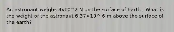 An astronaut weighs 8x10^2 N on the surface of Earth . What is the weight of the astronaut 6.37×10^ 6 m above the surface of the earth?