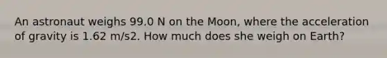 An astronaut weighs 99.0 N on the Moon, where the acceleration of gravity is 1.62 m/s2. How much does she weigh on Earth?