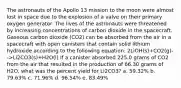 The astronauts of the Apollo 13 mission to the moon were almost lost in space due to the explosion of a valve on their primary oxygen generator. The lives of the astronauts were threatened by increasing concentrations of carbon dioxide in the spacecraft. Gaseous carbon dioxide (CO2) can be absorbed from the air in a spacecraft with open canisters that contain solid lithium hydroxide according to the following equation: 2LiOH(s)+CO2(g)-->Li2CO3(s)+H2O(l) If a canister absorbed 225.0 grams of CO2 from the air that resulted in the production of 66.30 grams of H2O, what was the percent yield for Li2CO3? a. 59.32% b. 79.63% c. 71.96% d. 96.54% e. 83.49%