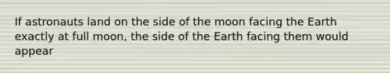 If astronauts land on the side of the moon facing the Earth exactly at full moon, the side of the Earth facing them would appear