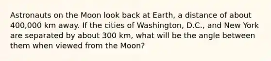 Astronauts on the Moon look back at Earth, a distance of about 400,000 km away. If the cities of Washington, D.C., and New York are separated by about 300 km, what will be the angle between them when viewed from the Moon?