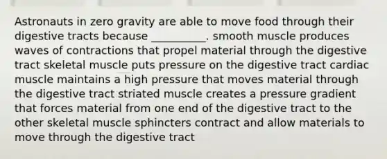 Astronauts in zero gravity are able to move food through their digestive tracts because __________. smooth muscle produces waves of contractions that propel material through the digestive tract skeletal muscle puts pressure on the digestive tract cardiac muscle maintains a high pressure that moves material through the digestive tract striated muscle creates a pressure gradient that forces material from one end of the digestive tract to the other skeletal muscle sphincters contract and allow materials to move through the digestive tract