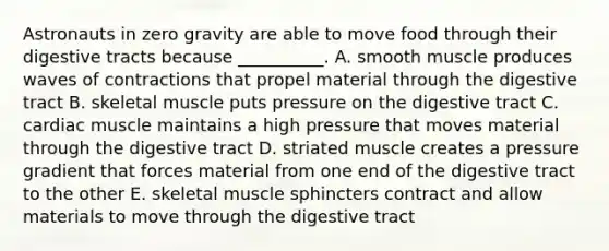 Astronauts in zero gravity are able to move food through their digestive tracts because __________. A. smooth muscle produces waves of contractions that propel material through the digestive tract B. skeletal muscle puts pressure on the digestive tract C. cardiac muscle maintains a high pressure that moves material through the digestive tract D. striated muscle creates a pressure gradient that forces material from one end of the digestive tract to the other E. skeletal muscle sphincters contract and allow materials to move through the digestive tract