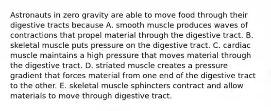 Astronauts in zero gravity are able to move food through their digestive tracts because A. smooth muscle produces waves of contractions that propel material through the digestive tract. B. skeletal muscle puts pressure on the digestive tract. C. cardiac muscle maintains a high pressure that moves material through the digestive tract. D. striated muscle creates a pressure gradient that forces material from one end of the digestive tract to the other. E. skeletal muscle sphincters contract and allow materials to move through digestive tract.