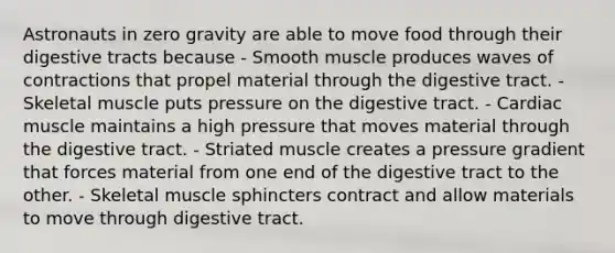 Astronauts in zero gravity are able to move food through their digestive tracts because - Smooth muscle produces waves of contractions that propel material through the digestive tract. - Skeletal muscle puts pressure on the digestive tract. - Cardiac muscle maintains a high pressure that moves material through the digestive tract. - Striated muscle creates a pressure gradient that forces material from one end of the digestive tract to the other. - Skeletal muscle sphincters contract and allow materials to move through digestive tract.