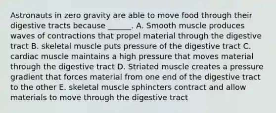 Astronauts in zero gravity are able to move food through their digestive tracts because ______. A. Smooth muscle produces waves of contractions that propel material through the digestive tract B. skeletal muscle puts pressure of the digestive tract C. cardiac muscle maintains a high pressure that moves material through the digestive tract D. Striated muscle creates a pressure gradient that forces material from one end of the digestive tract to the other E. skeletal muscle sphincters contract and allow materials to move through the digestive tract