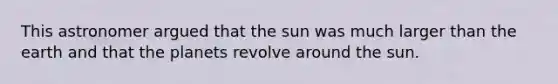 This astronomer argued that the sun was much larger than the earth and that the planets revolve around the sun.