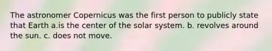 The astronomer Copernicus was the first person to publicly state that Earth a.is the center of the solar system. b. revolves around the sun. c. does not move.