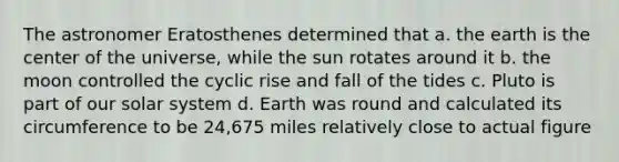 The astronomer Eratosthenes determined that a. the earth is the center of the universe, while the sun rotates around it b. the moon controlled the cyclic rise and fall of the tides c. Pluto is part of our solar system d. Earth was round and calculated its circumference to be 24,675 miles relatively close to actual figure