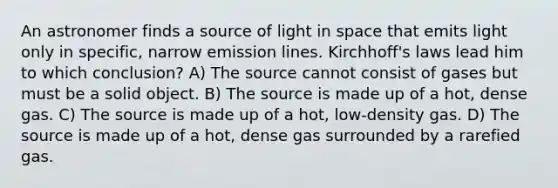 An astronomer finds a source of light in space that emits light only in specific, narrow emission lines. Kirchhoff's laws lead him to which conclusion? A) The source cannot consist of gases but must be a solid object. B) The source is made up of a hot, dense gas. C) The source is made up of a hot, low-density gas. D) The source is made up of a hot, dense gas surrounded by a rarefied gas.