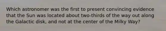 Which astronomer was the first to present convincing evidence that the Sun was located about two-thirds of the way out along the Galactic disk, and not at the center of the Milky Way?