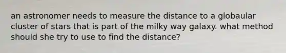 an astronomer needs to measure the distance to a globaular cluster of stars that is part of the milky way galaxy. what method should she try to use to find the distance?