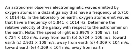 An astronomer observes electromagnetic waves emitted by oxygen atoms in a distant galaxy that have a frequency of 5.710 × 1014 Hz. In the laboratory on earth, oxygen atoms emit waves that have a frequency of 5.841 × 1014 Hz. Determine the relative velocity of the galaxy with respect to the astronomer on the earth. Note: The speed of light is 2.9979 × 108 m/s. (a) 6.724 × 106 m/s, away from earth (b) 6.724 × 106 m/s, toward earth (c) 2.931 × 108 m/s, away from earth (d) 4.369 × 104 m/s, toward earth (e) 4.369 × 104 m/s, away from earth