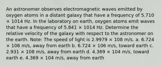 An astronomer observes electromagnetic waves emitted by oxygen atoms in a distant galaxy that have a frequency of 5.710 × 1014 Hz. In the laboratory on earth, oxygen atoms emit waves that have a frequency of 5.841 × 1014 Hz. Determine the relative velocity of the galaxy with respect to the astronomer on the earth. Note: The speed of light is 2.9979 × 108 m/s. a. 6.724 × 106 m/s, away from earth b. 6.724 × 106 m/s, toward earth c. 2.931 × 108 m/s, away from earth d. 4.369 × 104 m/s, toward earth e. 4.369 × 104 m/s, away from earth