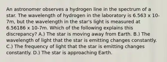 An astronomer observes a hydrogen line in the spectrum of a star. The wavelength of hydrogen in the laboratory is 6.563 x 10-7m, but the wavelength in the star's light is measured at 6.56186 x 10-7m. Which of the following explains this discrepancy? A.) The star is moving away from Earth. B.) The wavelength of light that the star is emitting changes constantly. C.) The frequency of light that the star is emitting changes constantly. D.) The star is approaching Earth.