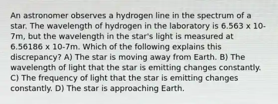 An astronomer observes a hydrogen line in the spectrum of a star. The wavelength of hydrogen in the laboratory is 6.563 x 10-7m, but the wavelength in the star's light is measured at 6.56186 x 10-7m. Which of the following explains this discrepancy? A) The star is moving away from Earth. B) The wavelength of light that the star is emitting changes constantly. C) The frequency of light that the star is emitting changes constantly. D) The star is approaching Earth.