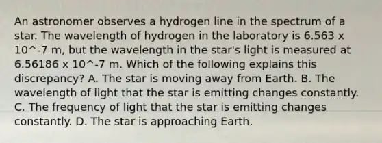 An astronomer observes a hydrogen line in the spectrum of a star. The wavelength of hydrogen in the laboratory is 6.563 x 10^-7 m, but the wavelength in the star's light is measured at 6.56186 x 10^-7 m. Which of the following explains this discrepancy? A. The star is moving away from Earth. B. The wavelength of light that the star is emitting changes constantly. C. The frequency of light that the star is emitting changes constantly. D. The star is approaching Earth.