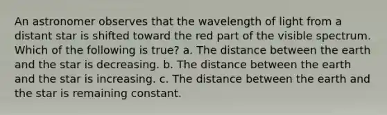 An astronomer observes that the wavelength of light from a distant star is shifted toward the red part of the visible spectrum. Which of the following is true? a. The distance between the earth and the star is decreasing. b. The distance between the earth and the star is increasing. c. The distance between the earth and the star is remaining constant.