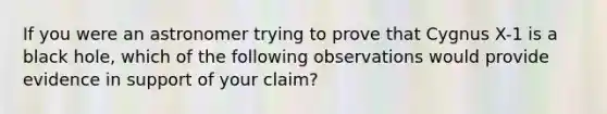 If you were an astronomer trying to prove that Cygnus X-1 is a black hole, which of the following observations would provide evidence in support of your claim?