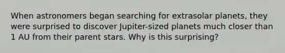 When astronomers began searching for extrasolar planets, they were surprised to discover Jupiter-sized planets much closer than 1 AU from their parent stars. Why is this surprising?