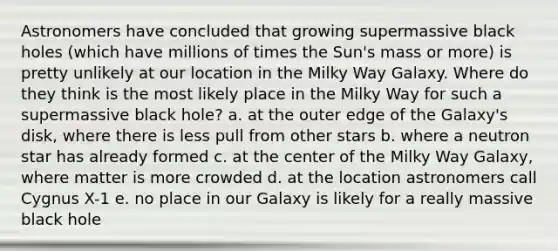 Astronomers have concluded that growing supermassive black holes (which have millions of times the Sun's mass or more) is pretty unlikely at our location in the Milky Way Galaxy. Where do they think is the most likely place in the Milky Way for such a supermassive black hole? a. at the outer edge of the Galaxy's disk, where there is less pull from other stars b. where a neutron star has already formed c. at the center of the Milky Way Galaxy, where matter is more crowded d. at the location astronomers call Cygnus X-1 e. no place in our Galaxy is likely for a really massive black hole