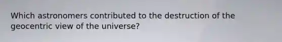 Which astronomers contributed to the destruction of the geocentric view of the universe?