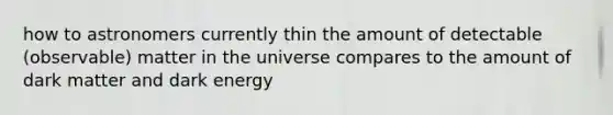 how to astronomers currently thin the amount of detectable (observable) matter in the universe compares to the amount of dark matter and dark energy