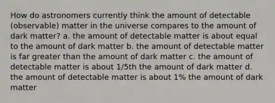 How do astronomers currently think the amount of detectable (observable) matter in the universe compares to the amount of dark matter? a. the amount of detectable matter is about equal to the amount of dark matter b. the amount of detectable matter is far greater than the amount of dark matter c. the amount of detectable matter is about 1/5th the amount of dark matter d. the amount of detectable matter is about 1% the amount of dark matter