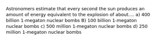 Astronomers estimate that every second the sun produces an amount of energy equivalent to the explosion of about.... a) 400 billion 1-megaton nuclear bombs B) 100 billion 1-megaton nuclear bombs c) 500 million 1-megaton nuclear bombs d) 250 million 1-megaton nuclear bombs