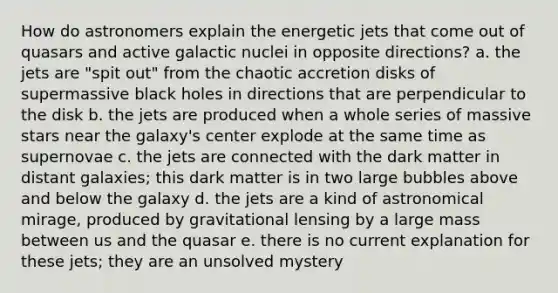 How do astronomers explain the energetic jets that come out of quasars and active galactic nuclei in opposite directions? a. the jets are "spit out" from the chaotic accretion disks of supermassive black holes in directions that are perpendicular to the disk b. the jets are produced when a whole series of massive stars near the galaxy's center explode at the same time as supernovae c. the jets are connected with the dark matter in distant galaxies; this dark matter is in two large bubbles above and below the galaxy d. the jets are a kind of astronomical mirage, produced by gravitational lensing by a large mass between us and the quasar e. there is no current explanation for these jets; they are an unsolved mystery