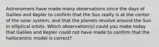 Astronomers have made many observations since the days of Galileo and Kepler to confirm that the Sun really is at the center of the solar system, and that the planets revolve around the Sun in elliptical orbits. Which observation(s) could you make today that Galileo and Kepler could not have made to confirm that the heliocentric model is correct?