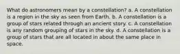 What do astronomers mean by a constellation? a. A constellation is a region in the sky as seen from Earth. b. A constellation is a group of stars related through an ancient story. c. A constellation is any random grouping of stars in the sky. d. A constellation is a group of stars that are all located in about the same place in space.