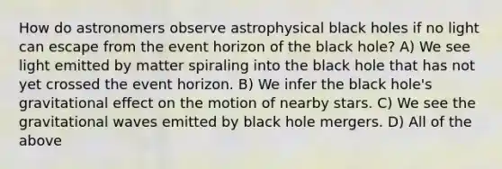 How do astronomers observe astrophysical black holes if no light can escape from the event horizon of the black hole? A) We see light emitted by matter spiraling into the black hole that has not yet crossed the event horizon. B) We infer the black hole's gravitational effect on the motion of nearby stars. C) We see the gravitational waves emitted by black hole mergers. D) All of the above