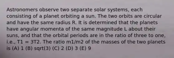 Astronomers observe two separate solar systems, each consisting of a planet orbiting a sun. The two orbits are circular and have the same radius R. It is determined that the planets have angular momenta of the same magnitude L about their suns, and that the orbital periods are in the ratio of three to one, i.e., T1 = 3T2. The ratio m1/m2 of the masses of the two planets is (A) 1 (B) sqrt(3) (C) 2 (D) 3 (E) 9